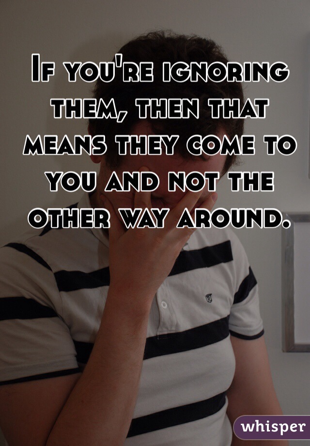 If you're ignoring them, then that means they come to you and not the other way around.