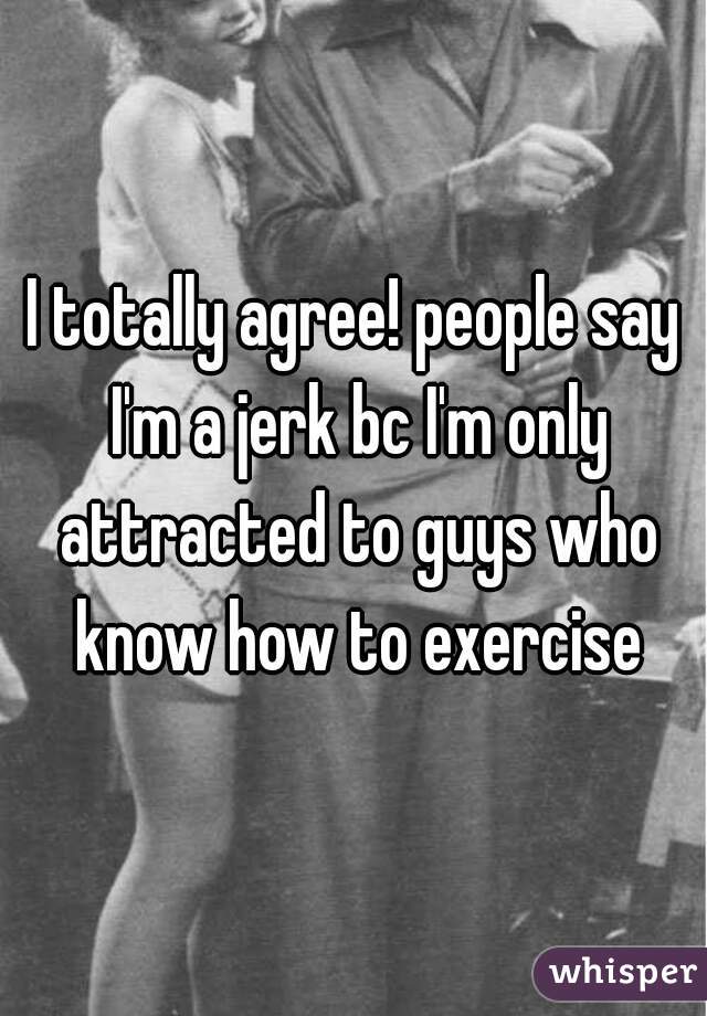 I totally agree! people say I'm a jerk bc I'm only attracted to guys who know how to exercise