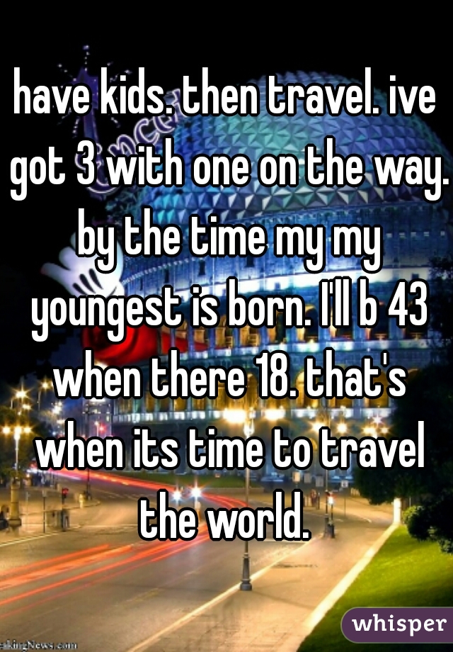 have kids. then travel. ive got 3 with one on the way. by the time my my youngest is born. I'll b 43 when there 18. that's when its time to travel the world. 