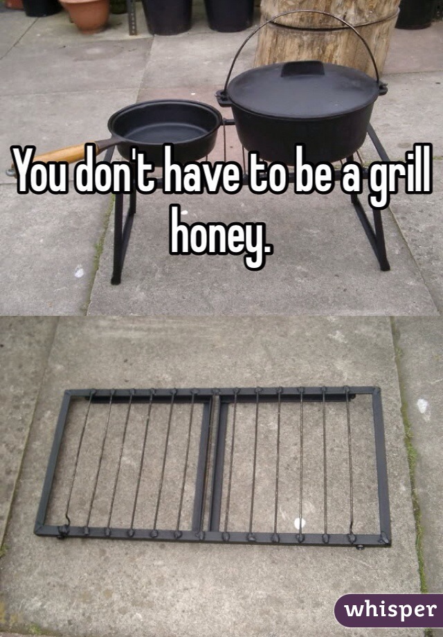You don't have to be a grill honey. 