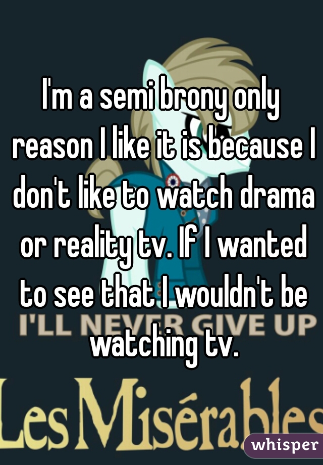 I'm a semi brony only reason I like it is because I don't like to watch drama or reality tv. If I wanted to see that I wouldn't be watching tv.