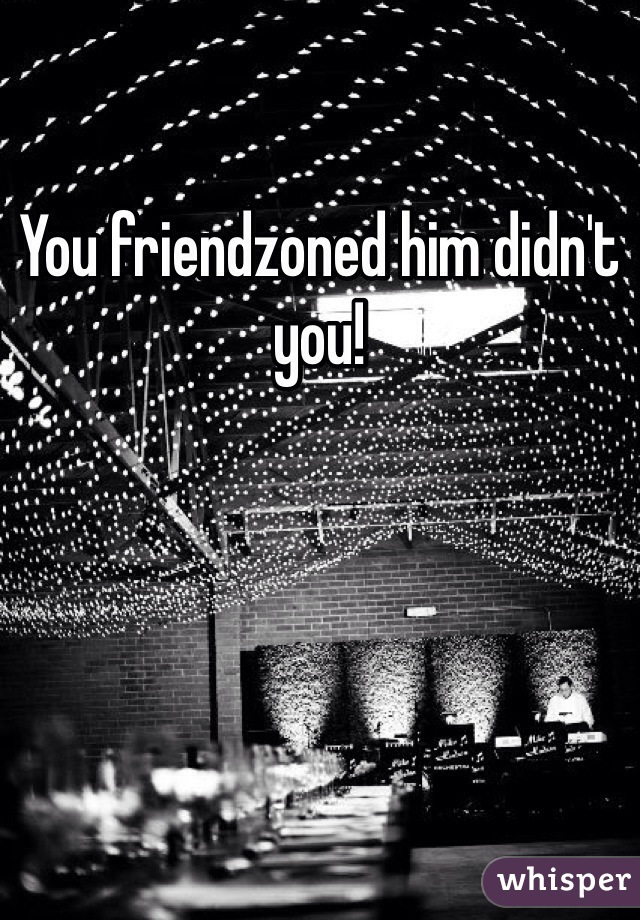 You friendzoned him didn't you!