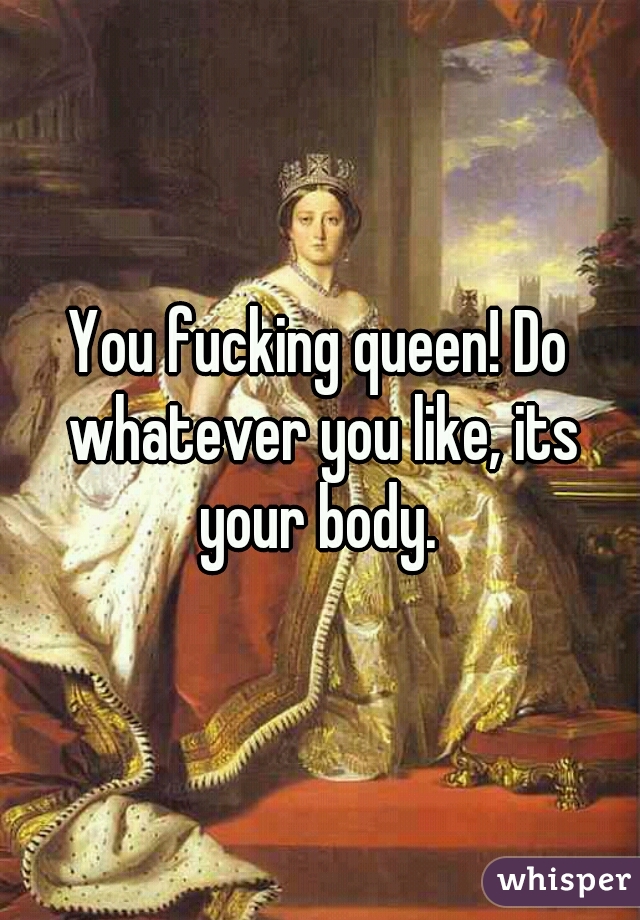 You fucking queen! Do whatever you like, its your body. 