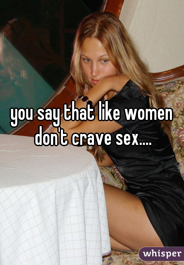 you say that like women don't crave sex....