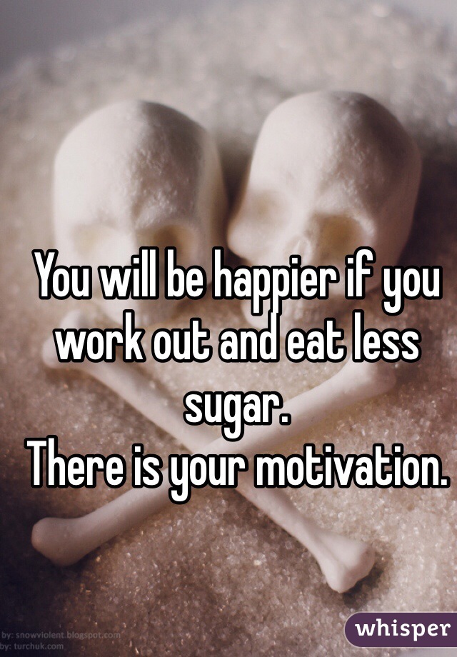 You will be happier if you work out and eat less sugar.
There is your motivation.