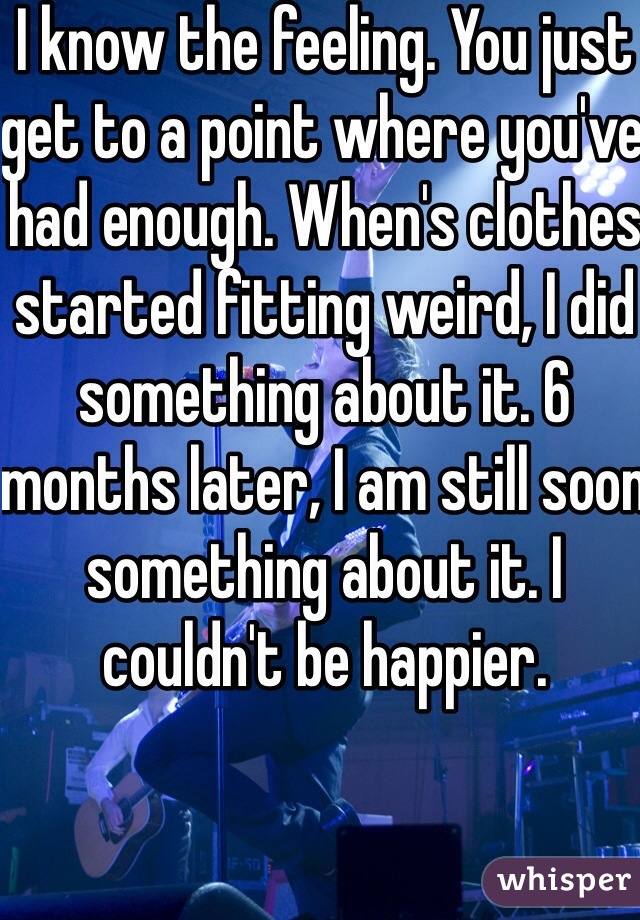 I know the feeling. You just get to a point where you've had enough. When's clothes started fitting weird, I did something about it. 6 months later, I am still soon something about it. I couldn't be happier. 