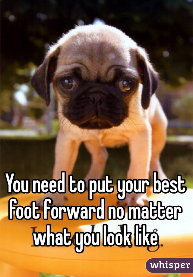 You need to put your best foot forward no matter what you look like