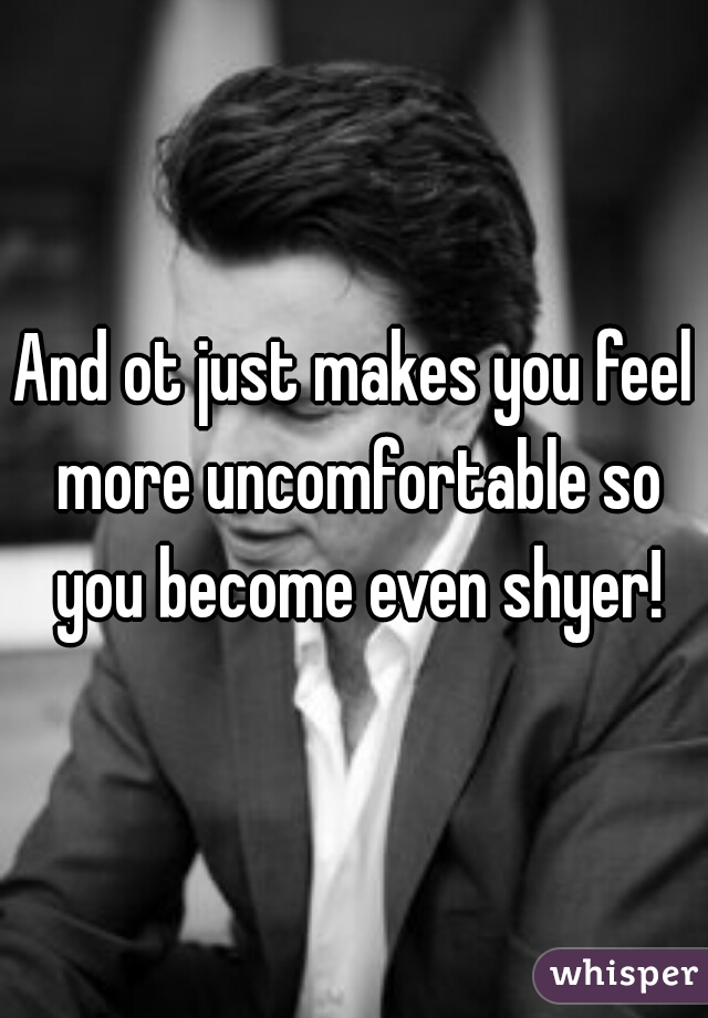 And ot just makes you feel more uncomfortable so you become even shyer!