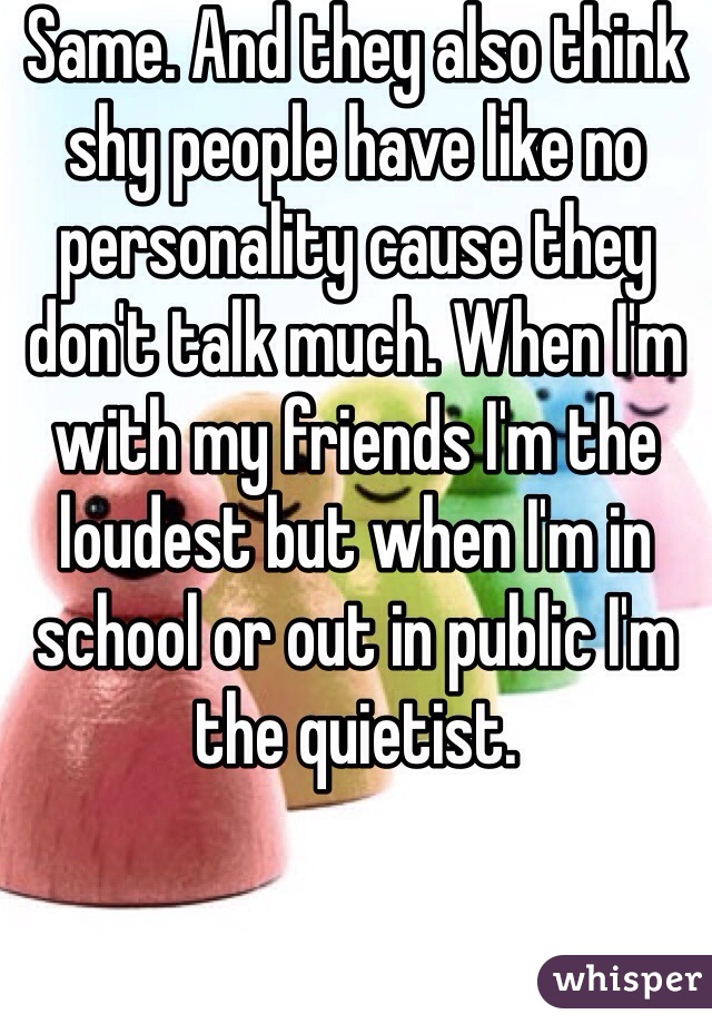 Same. And they also think shy people have like no personality cause they don't talk much. When I'm with my friends I'm the loudest but when I'm in school or out in public I'm the quietist. 