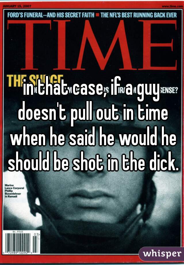 in that case, if a guy doesn't pull out in time when he said he would he should be shot in the dick.