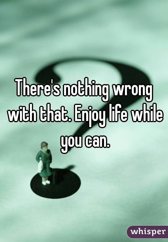 There's nothing wrong with that. Enjoy life while you can.
