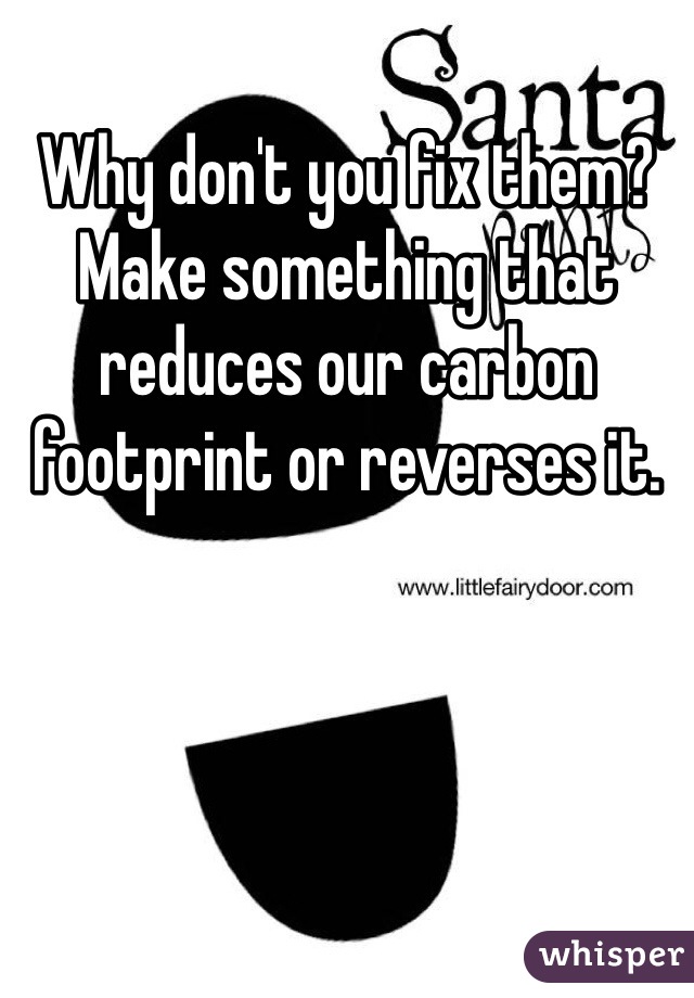 Why don't you fix them? Make something that reduces our carbon footprint or reverses it. 