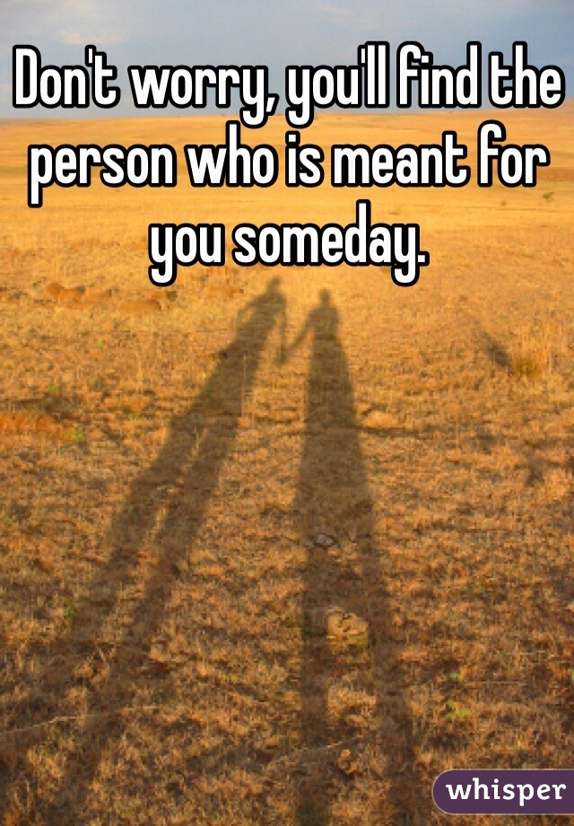 Don't worry, you'll find the person who is meant for you someday.