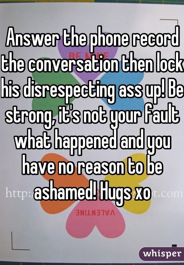 Answer the phone record the conversation then lock his disrespecting ass up! Be strong, it's not your fault what happened and you have no reason to be ashamed! Hugs xo