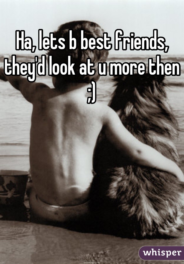 Ha, lets b best friends, they'd look at u more then ;)