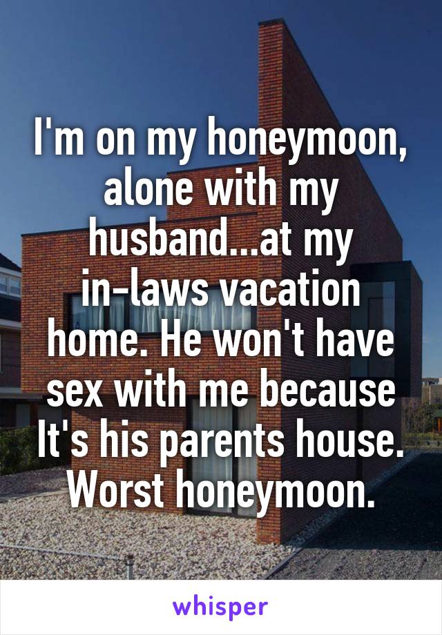 I'm on my honeymoon, alone with my husband...at my in-laws vacation home. He won't have sex with me because It's his parents house. Worst honeymoon.