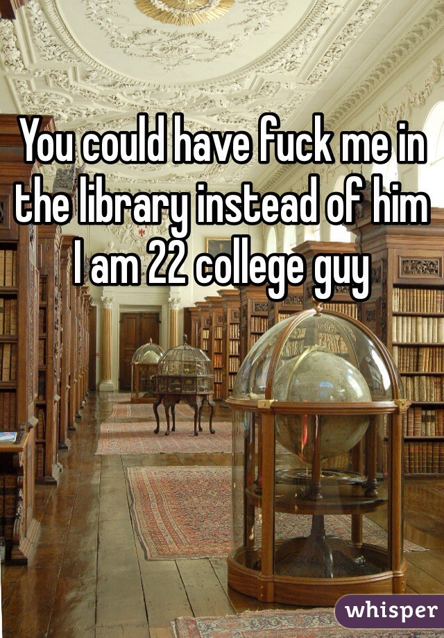 You could have fuck me in the library instead of him
I am 22 college guy