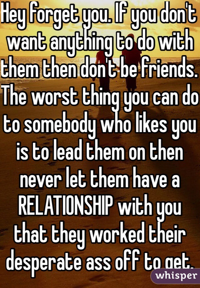 Hey forget you. If you don't want anything to do with them then don't be friends. The worst thing you can do to somebody who likes you is to lead them on then never let them have a RELATIONSHIP with you that they worked their desperate ass off to get.