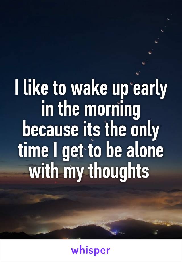 I like to wake up early in the morning because its the only time I get to be alone with my thoughts 