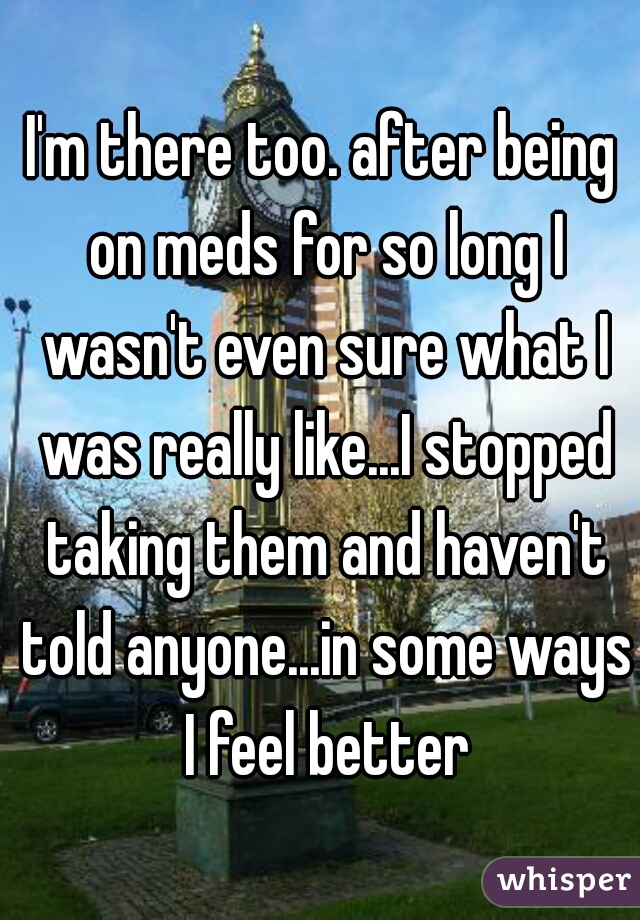 I'm there too. after being on meds for so long I wasn't even sure what I was really like...I stopped taking them and haven't told anyone...in some ways I feel better