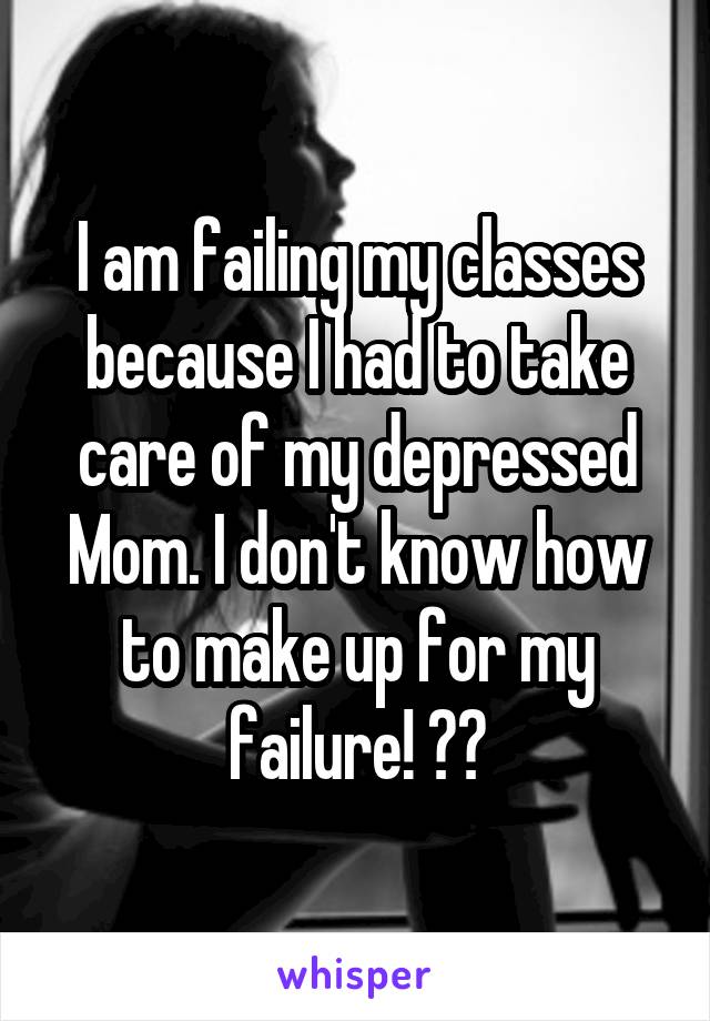 I am failing my classes because I had to take care of my depressed
Mom. I don't know how to make up for my failure! 😭😭