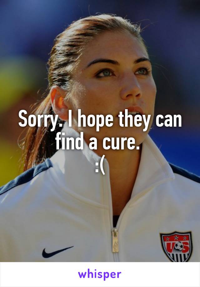 Sorry. I hope they can find a cure. 
:(