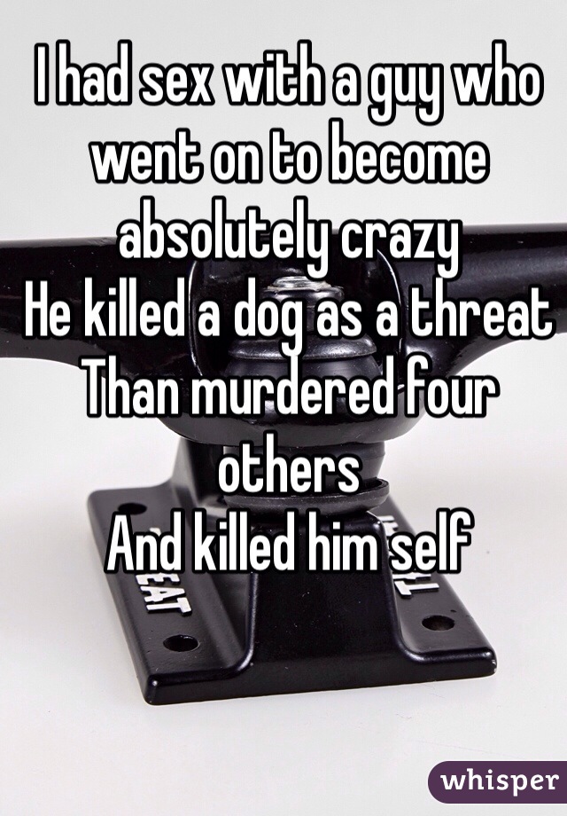 I had sex with a guy who went on to become absolutely crazy 
He killed a dog as a threat
Than murdered four others
And killed him self 
