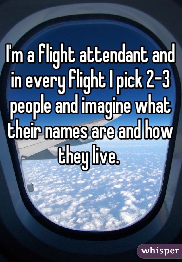I'm a flight attendant and in every flight I pick 2-3 people and imagine what their names are and how they live. 