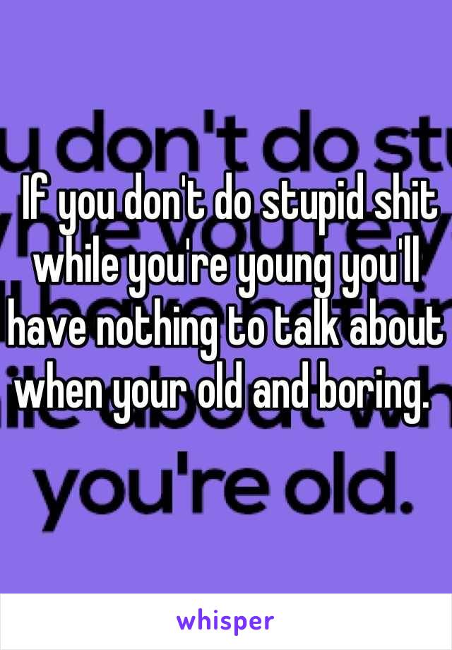  If you don't do stupid shit while you're young you'll have nothing to talk about when your old and boring. 