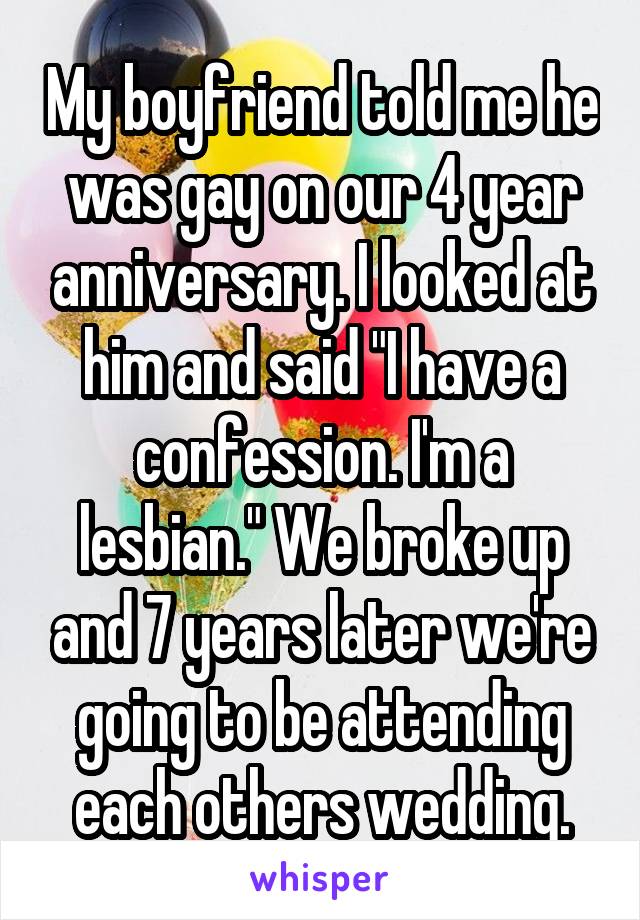 My boyfriend told me he was gay on our 4 year anniversary. I looked at him and said "I have a confession. I'm a lesbian." We broke up and 7 years later we're going to be attending each others wedding.