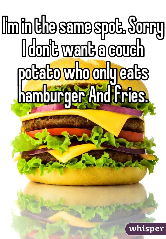 I'm in the same spot. Sorry I don't want a couch potato who only eats hamburger And fries.