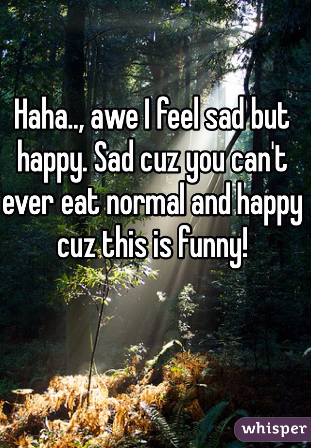 Haha.., awe I feel sad but happy. Sad cuz you can't ever eat normal and happy cuz this is funny!