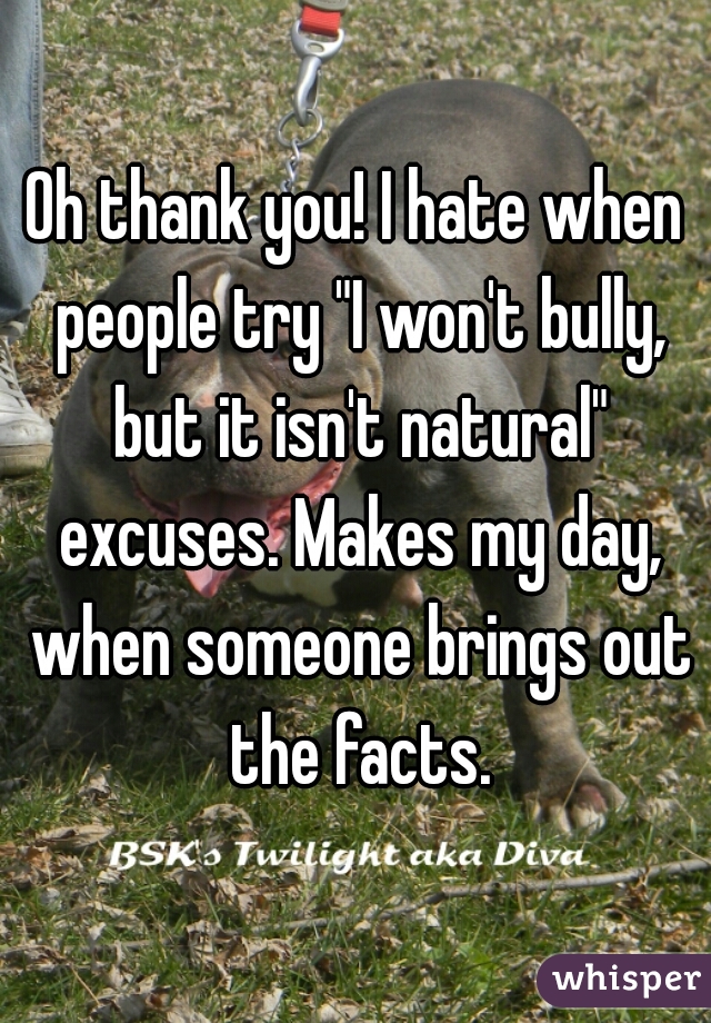 Oh thank you! I hate when people try "I won't bully, but it isn't natural" excuses. Makes my day, when someone brings out the facts.