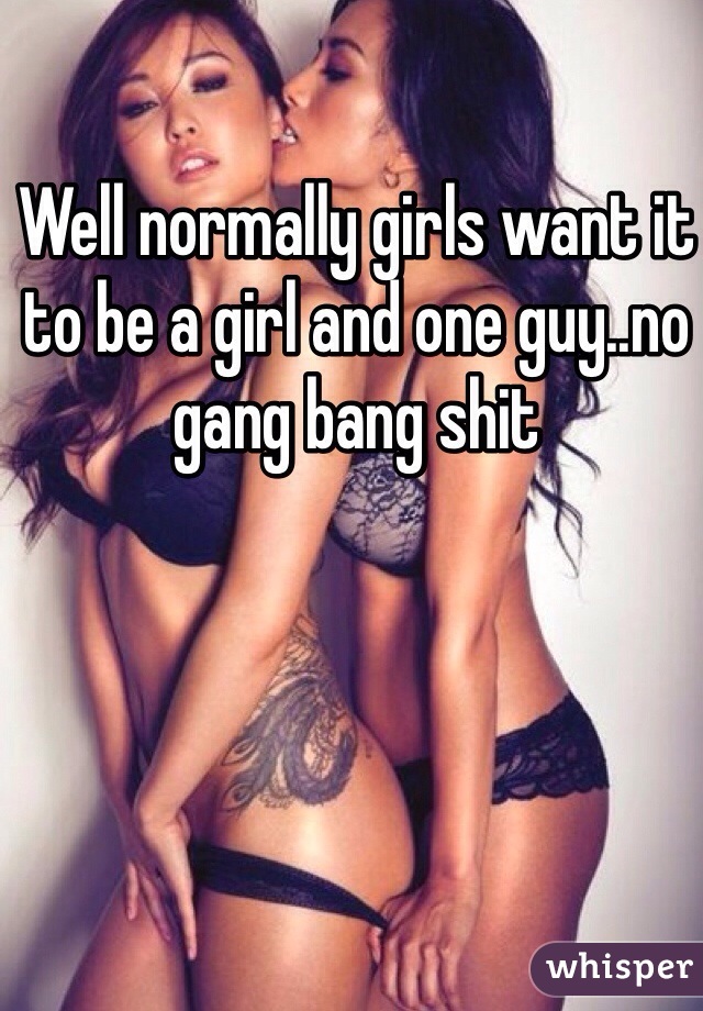Well normally girls want it to be a girl and one guy..no gang bang shit