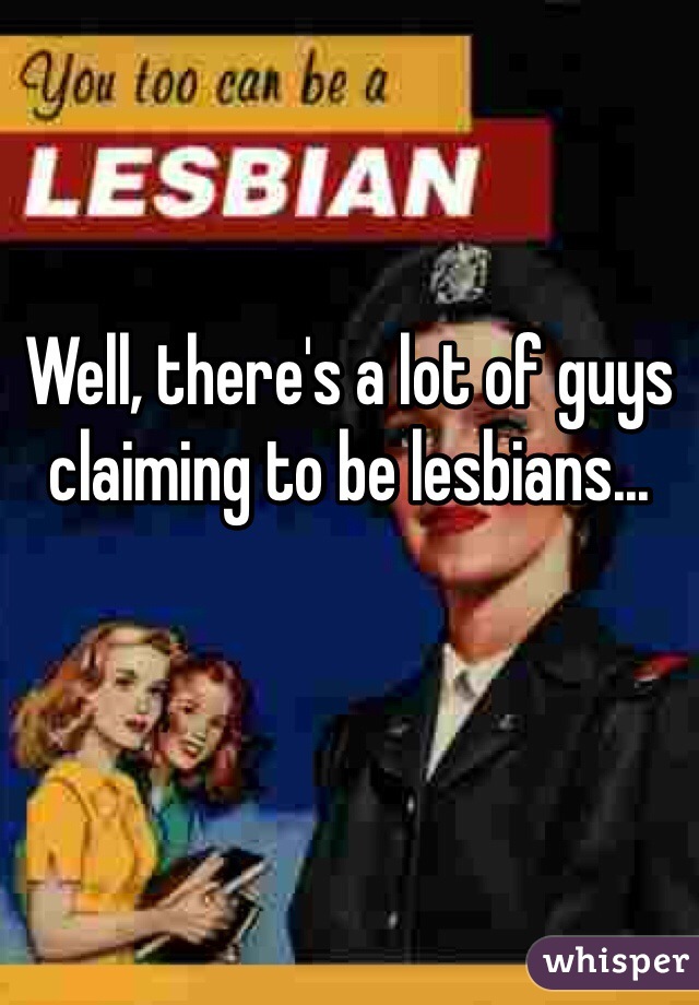 Well, there's a lot of guys claiming to be lesbians...