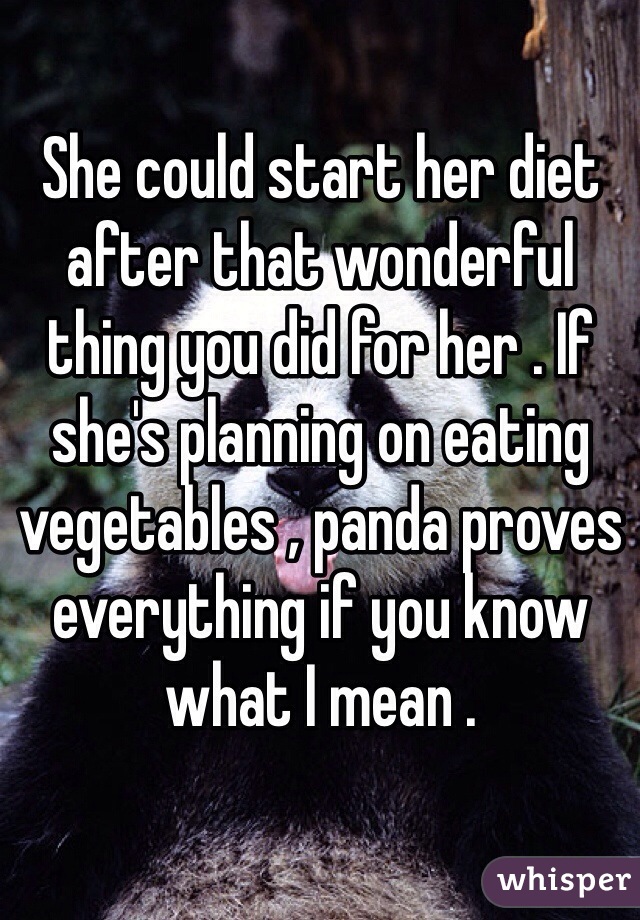 She could start her diet after that wonderful thing you did for her . If she's planning on eating vegetables , panda proves everything if you know what I mean .