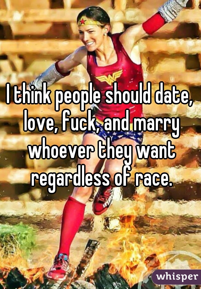 I think people should date, love, fuck, and marry whoever they want regardless of race.