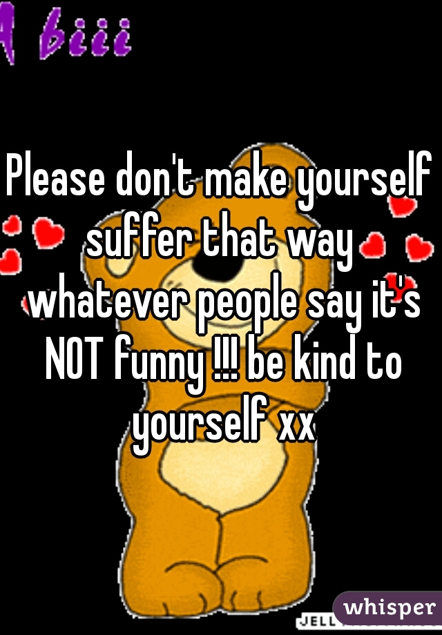 Please don't make yourself suffer that way  whatever people say it's NOT funny !!! be kind to yourself xx