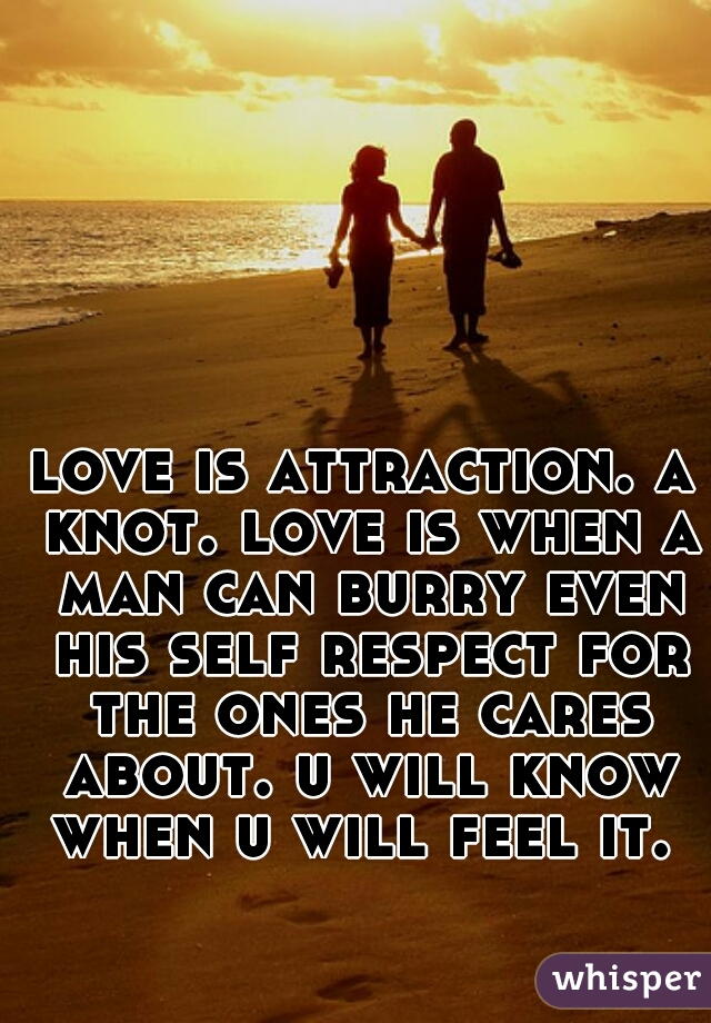 love is attraction. a knot. love is when a man can burry even his self respect for the ones he cares about. u will know when u will feel it. 
