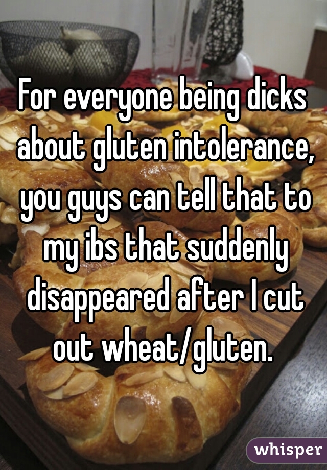 For everyone being dicks about gluten intolerance, you guys can tell that to my ibs that suddenly disappeared after I cut out wheat/gluten. 
