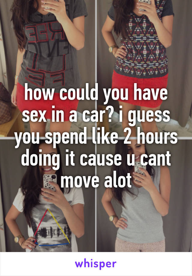 how could you have sex in a car? i guess you spend like 2 hours doing it cause u cant move alot