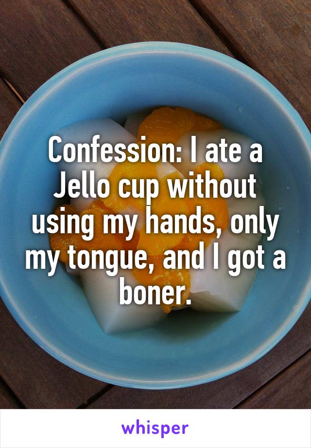 Confession: I ate a Jello cup without using my hands, only my tongue, and I got a boner.