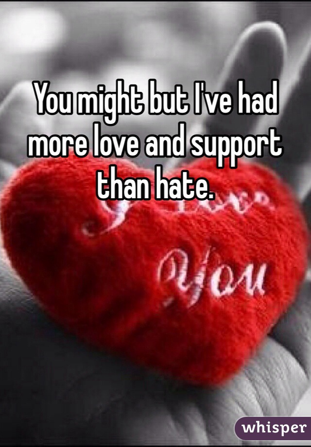 You might but I've had more love and support than hate. 