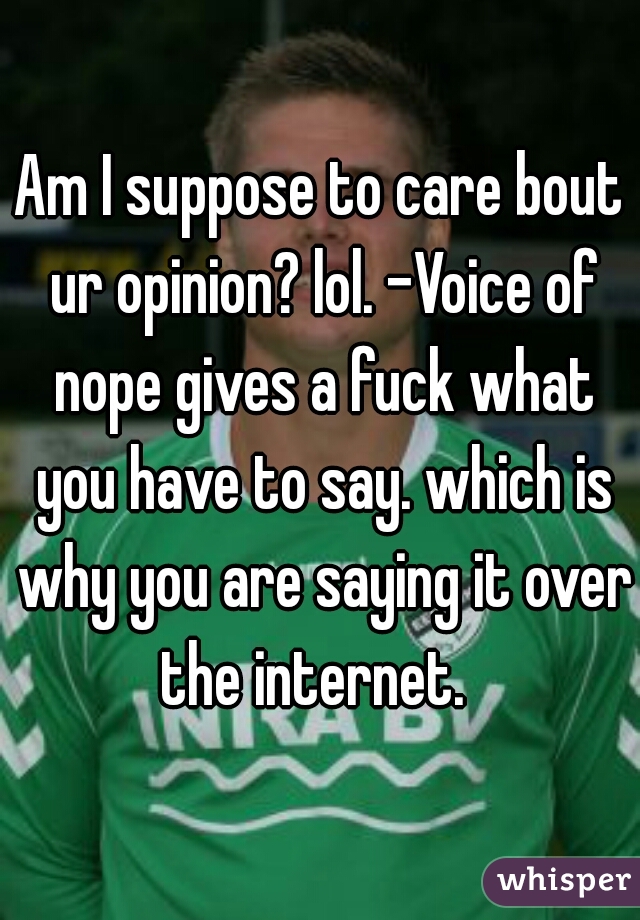 Am I suppose to care bout ur opinion? lol. -Voice of nope gives a fuck what you have to say. which is why you are saying it over the internet.  