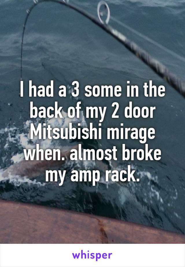 I had a 3 some in the back of my 2 door Mitsubishi mirage when. almost broke my amp rack.