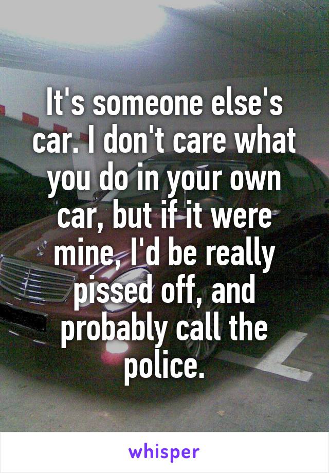 It's someone else's car. I don't care what you do in your own car, but if it were mine, I'd be really pissed off, and probably call the police.