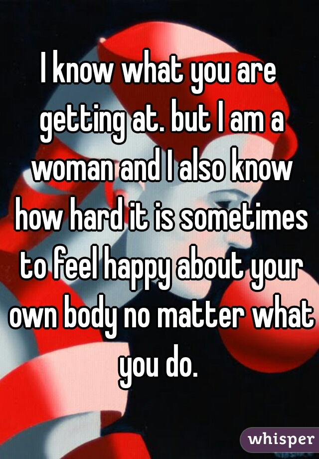 I know what you are getting at. but I am a woman and I also know how hard it is sometimes to feel happy about your own body no matter what you do. 