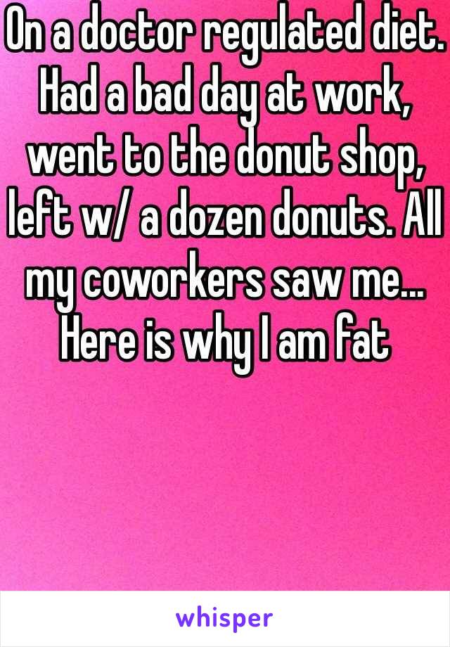 On a doctor regulated diet. Had a bad day at work, went to the donut shop, left w/ a dozen donuts. All my coworkers saw me... Here is why I am fat