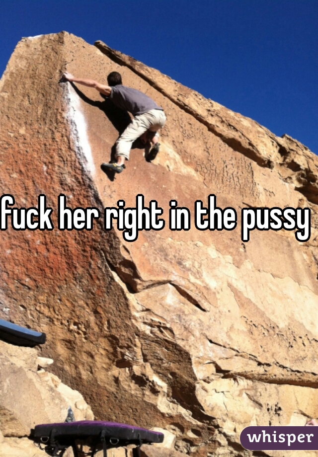 fuck her right in the pussy 