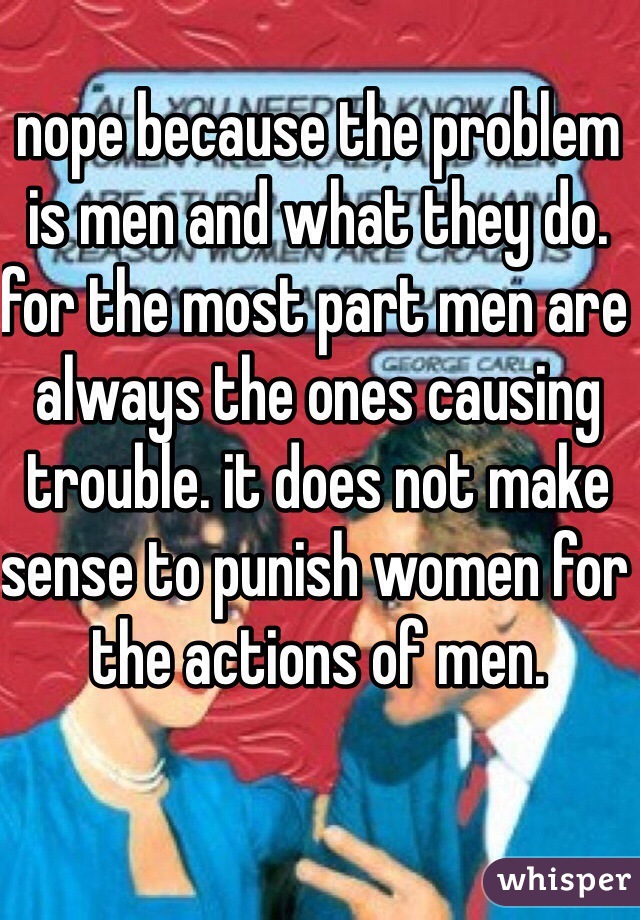 nope because the problem is men and what they do. for the most part men are always the ones causing trouble. it does not make sense to punish women for the actions of men. 